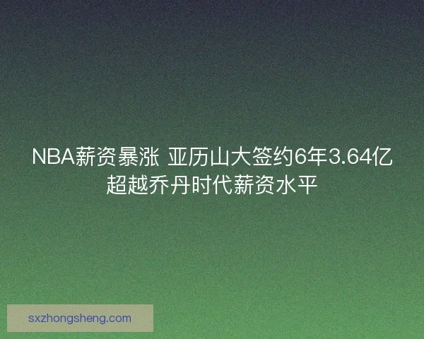 NBA薪资暴涨 亚历山大签约6年3.64亿超越乔丹时代薪资水平
