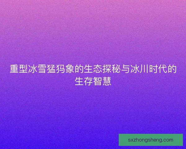 重型冰雪猛犸象的生态探秘与冰川时代的生存智慧