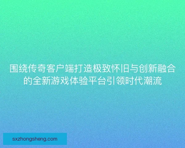 围绕传奇客户端打造极致怀旧与创新融合的全新游戏体验平台引领时代潮流