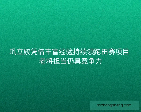 巩立姣凭借丰富经验持续领跑田赛项目 老将担当仍具竞争力