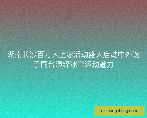 湖南长沙百万人上冰活动盛大启动中外选手同台演绎冰雪运动魅力