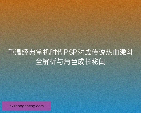 重温经典掌机时代PSP对战传说热血激斗全解析与角色成长秘闻