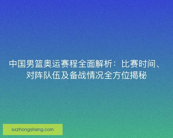 中国男篮奥运赛程全面解析：比赛时间、对阵队伍及备战情况全方位揭秘