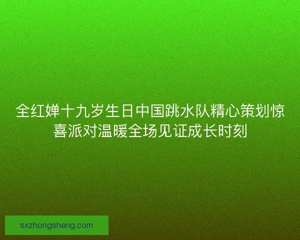 全红婵十九岁生日中国跳水队精心策划惊喜派对温暖全场见证成长时刻