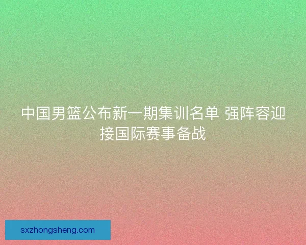 中国男篮公布新一期集训名单 强阵容迎接国际赛事备战