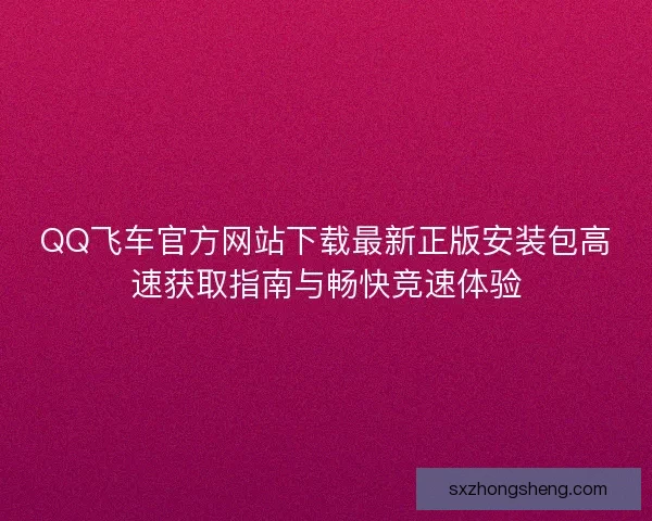 QQ飞车官方网站下载最新正版安装包高速获取指南与畅快竞速体验