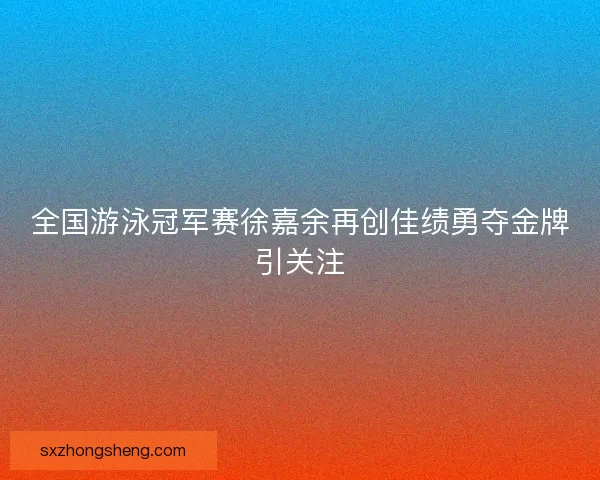 全国游泳冠军赛徐嘉余再创佳绩勇夺金牌引关注